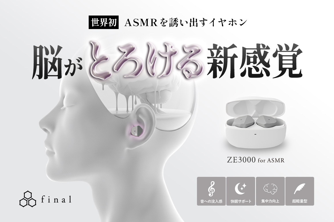 脳がとろけるような没入感。極上のASMR体験。 世界初、“ASMRを誘い出す”イヤホン。 finalから『ZE3000 for ASMR』、ついに登場。